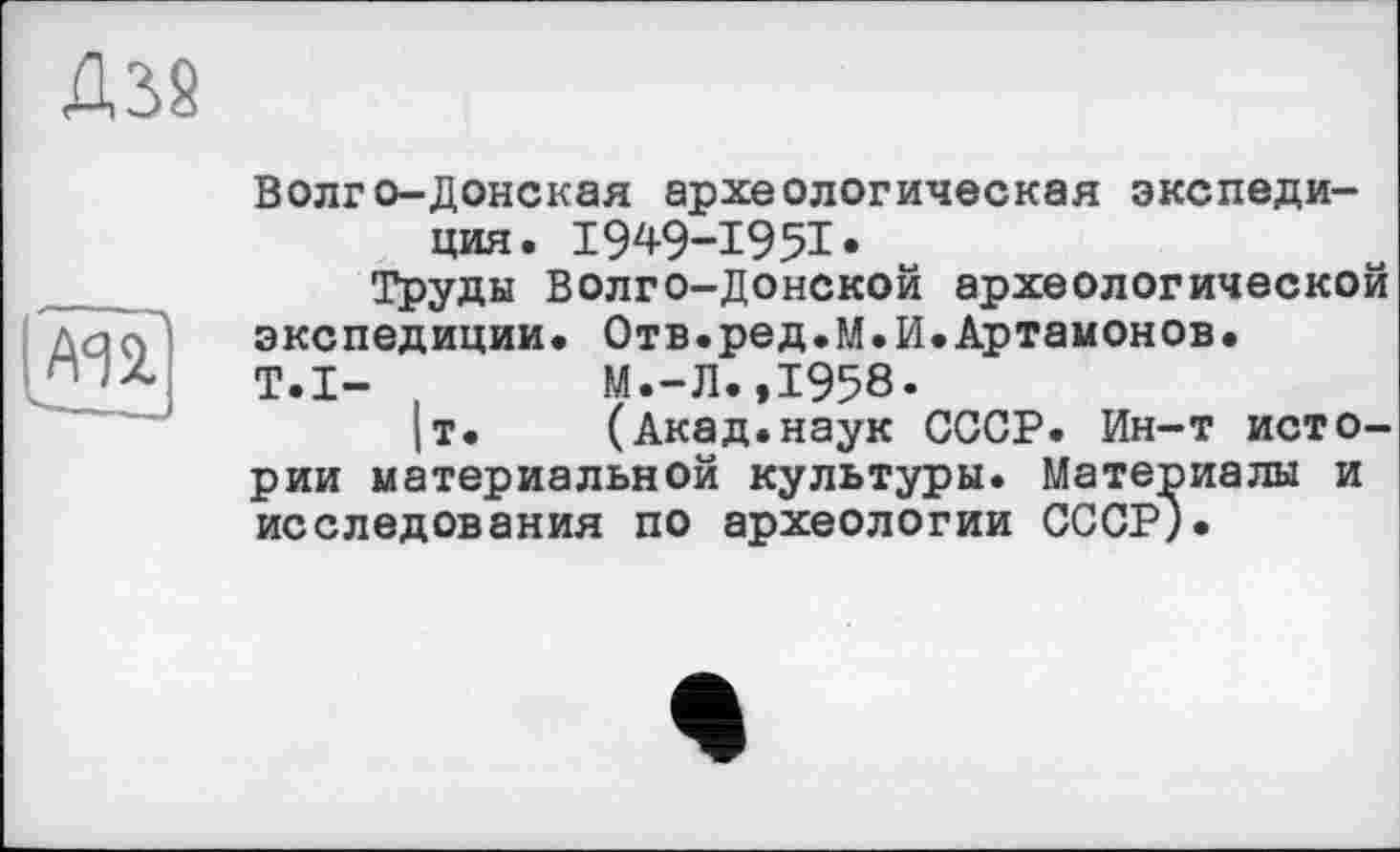 ﻿Д38
AA 2.
Волго-Донская археологическая экспедиция. 1949-1951•
Труды Волго-Донской археологической экспедиции. Отв.ред.М.И.Артамонов.
T.I-	М.-Л.,1958.
|т. (Акад.наук СССР. Ин-т истории материальной культуры. Материалы и исследования по археологии СССР;.